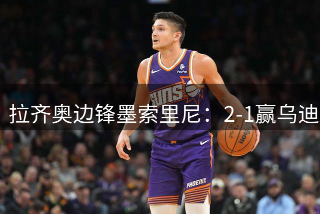 拉齐奥边锋墨索里尼：2-1赢乌迪内斯靠的是斗志
